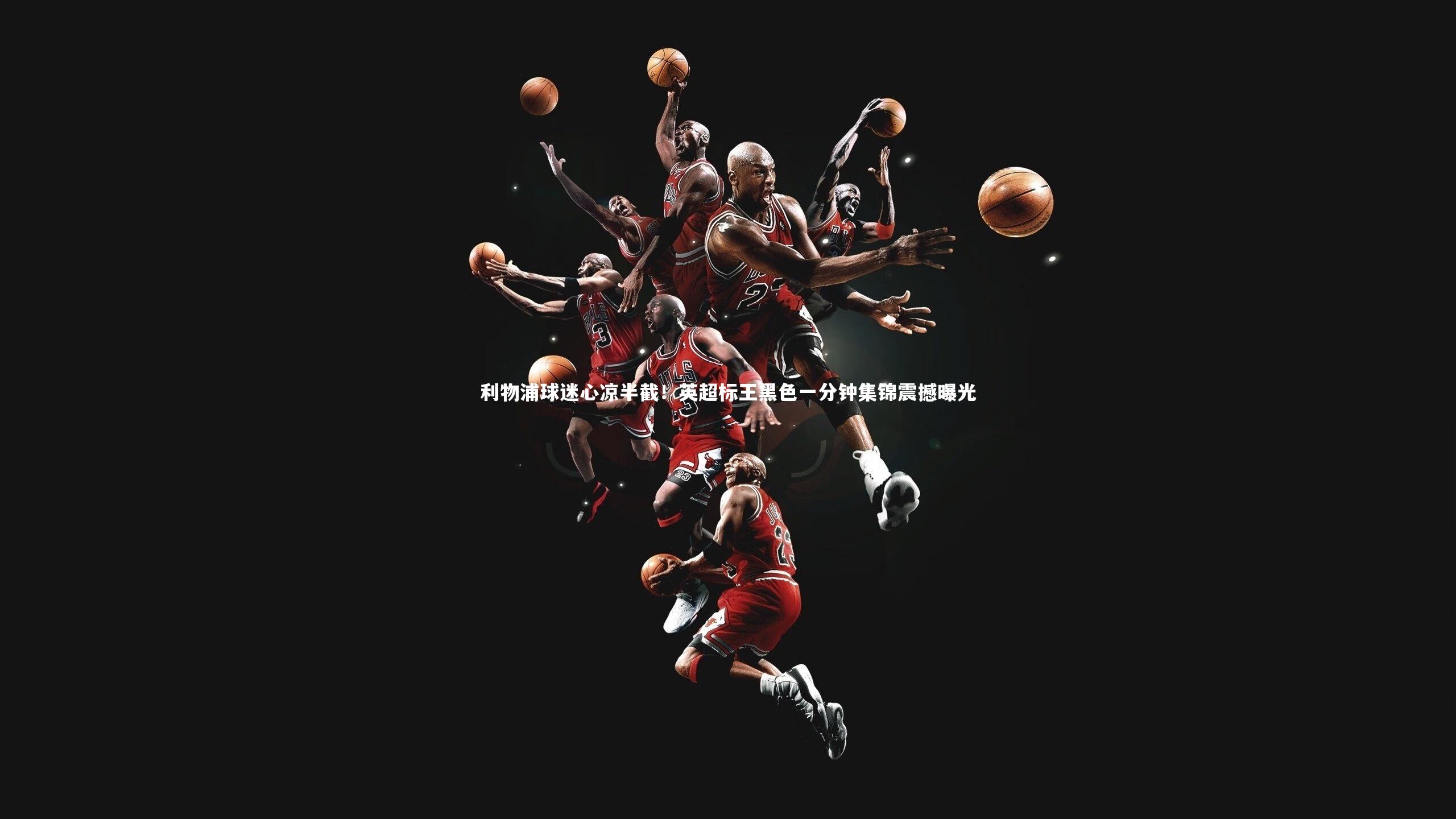 利物浦球迷心凉半截！英超标王黑色一分钟集锦震撼曝光